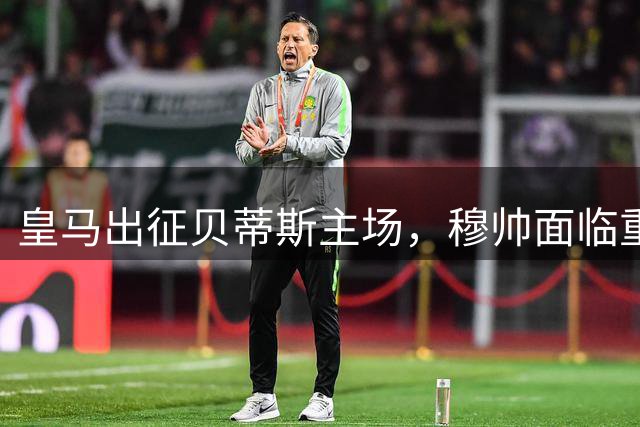 皇马出征贝蒂斯主场，穆帅面临重要挑战